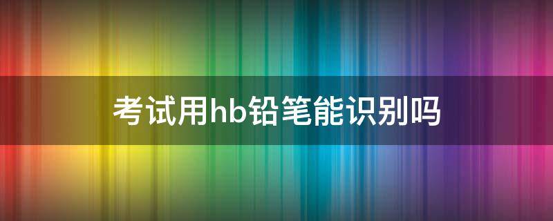 考试用hb铅笔能识别吗 考试用的铅笔是hb的吗
