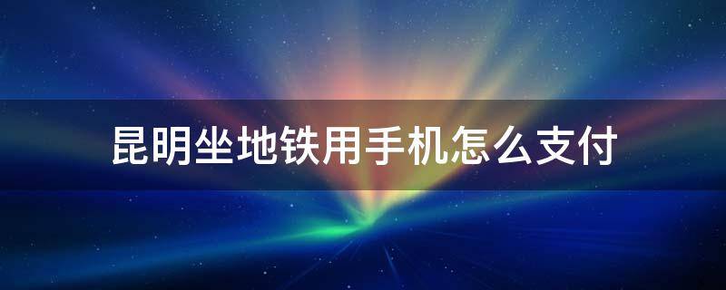 昆明坐地铁用手机怎么支付（乘昆明地铁怎么用手机支付?）