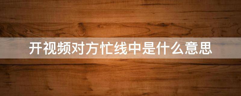 开视频对方忙线中是什么意思 开视频对方忙线中是什么意思电话能打通怎么回事