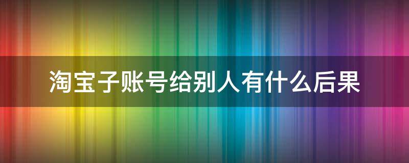 淘宝子账号给别人有什么后果（淘宝账号申请子账号给别人用,有）