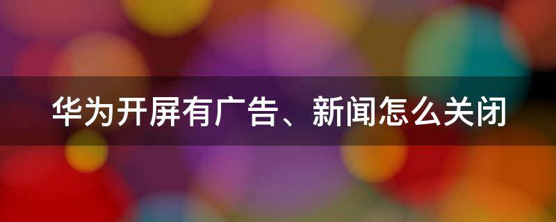 华为开屏有广告、新闻怎么关闭（华为开屏有广告,新闻怎么关闭呢）