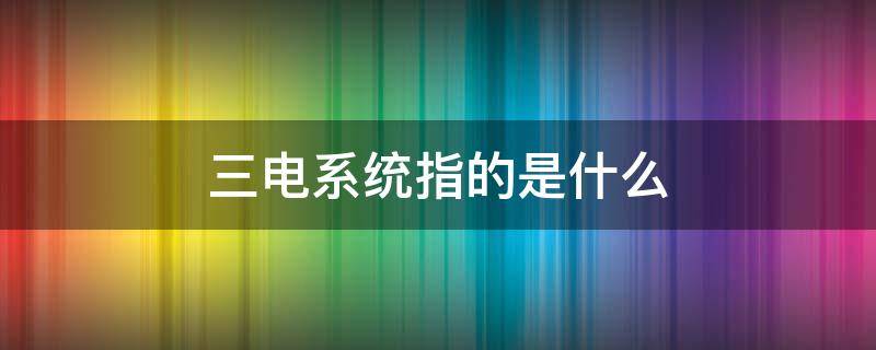三电系统指的是什么（工厂三电系统指的是什么）