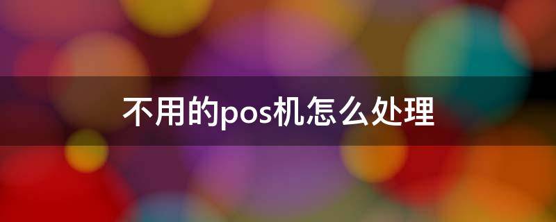 不用的pos机怎么处理 不再使用的pos机怎么处理