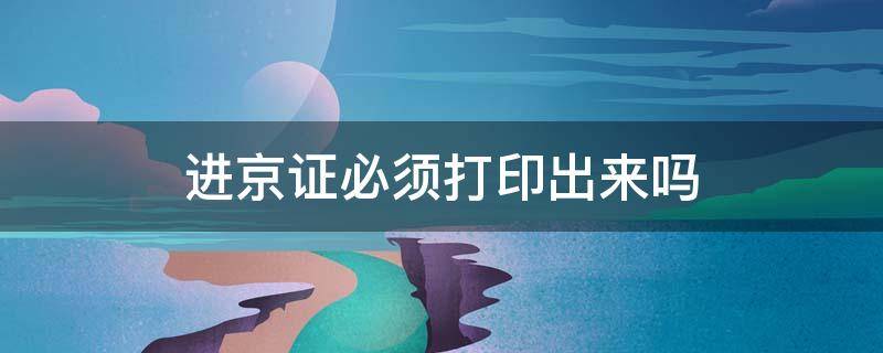 进京证必须打印出来吗（进京证必须打印出来吗2021）