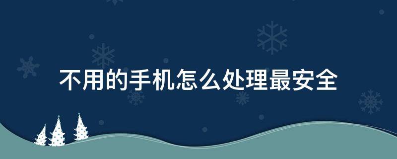 不用的手机怎么处理最安全（不用的手机号码怎么处理最安全）