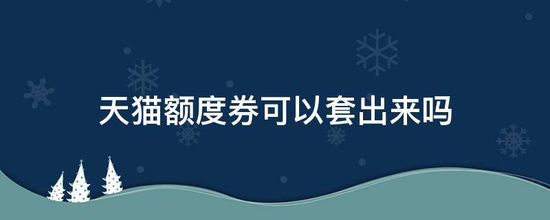 天猫额度券可以套出来吗（天猫额度券怎么套）