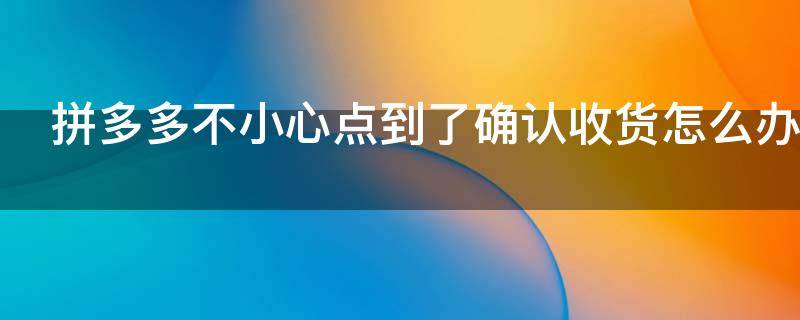 拼多多不小心点到了确认收货怎么办（拼多多不小心点到了确认收货怎么办有取货码吗）