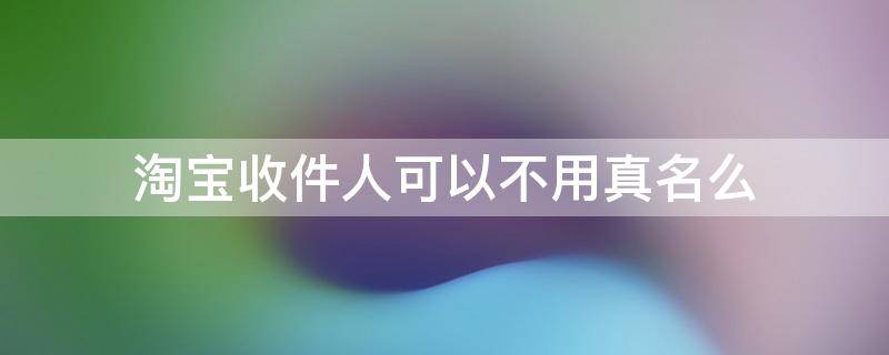 淘宝收件人可以不用真名么（淘宝收件人的名字可以不是真名字嘛）