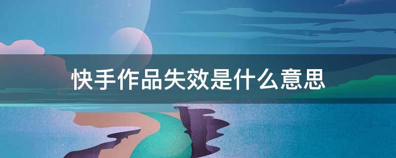 快手作品失效是什么意思（快手上作品失效什么意思）