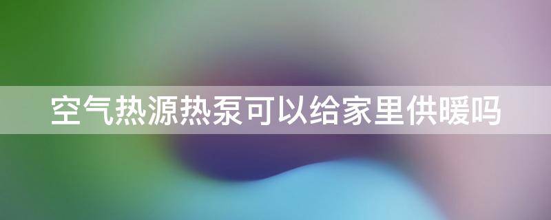 空气热源热泵可以给家里供暖吗（空气热源热泵可以给家里供暖吗）