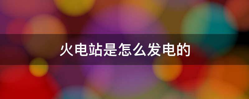 火电站是怎么发电的（火电站是怎么发电的什么能转化为电能）
