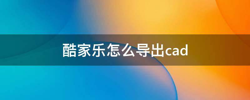 酷家乐怎么导出cad 酷家乐怎么导出cad立面图
