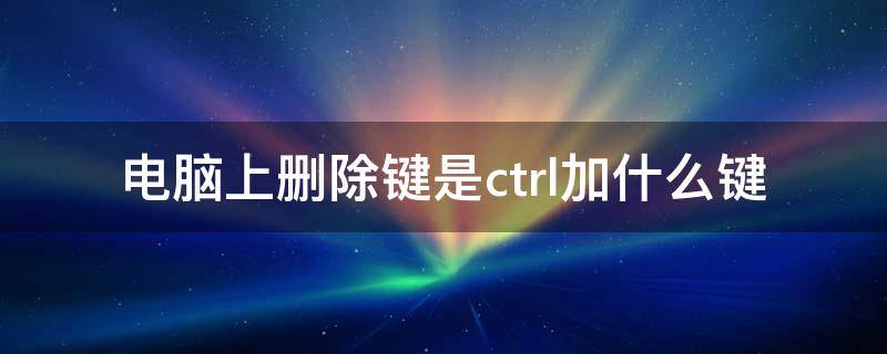 电脑上删除键是ctrl加什么键（ctrl+什么键是删除作用?）