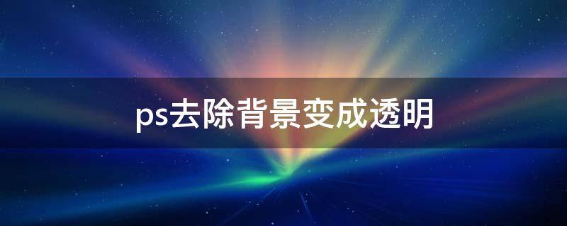ps去除背景变成透明（ps怎么去掉图片背景变成透明的）