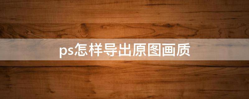 ps怎样导出原图画质 ps怎么导出原图画质