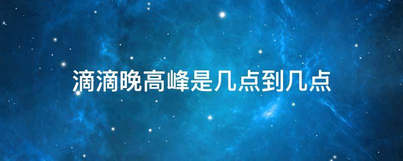 滴滴晚高峰是几点到几点（滴滴晚上几点是高峰期）
