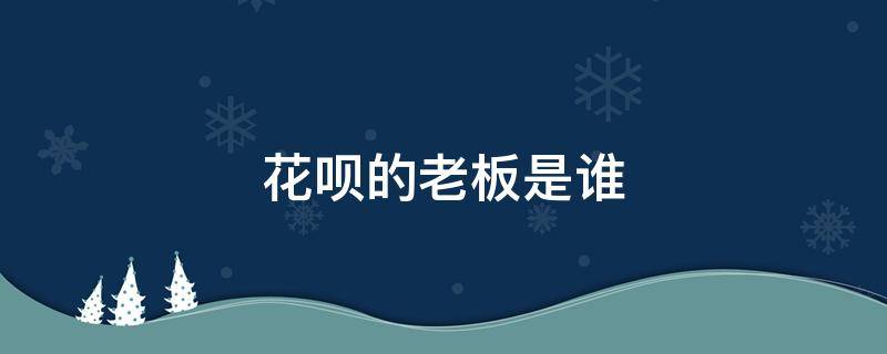 花呗的老板是谁 支付宝花呗创始人是谁