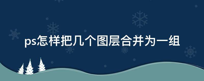 ps怎样把几个图层合并为一组（ps把所有图层合并成一个）
