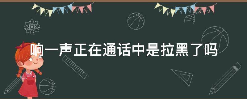 响一声正在通话中是拉黑了吗（响一声正在通话中是拉黑了吗对方可以打给我）