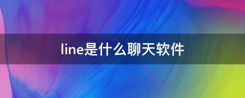 line是什么聊天软件 line是什么聊天软件比较微信哪个更好呢