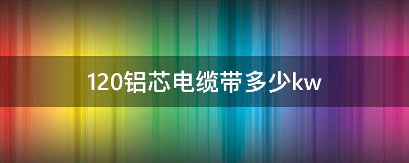120铝芯电缆带多少kw 120铝芯电缆带多少kw1000米