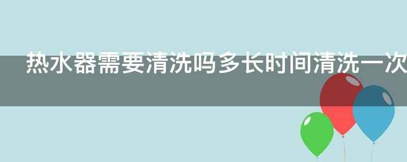 热水器需要清洗吗多长时间清洗一次 热水器需要清洗吗多长时间清洗一次合适
