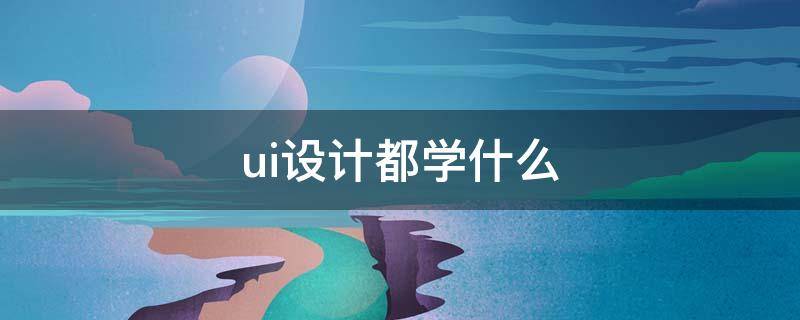 ui设计都学什么（ui软件有哪些）