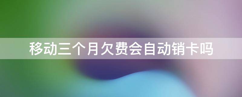 移动三个月欠费会自动销卡吗 移动卡欠费三个月会自动销户吗