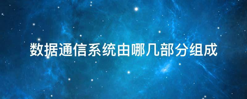 数据通信系统由哪几部分组成（数据通信系统由哪几个部分组成）