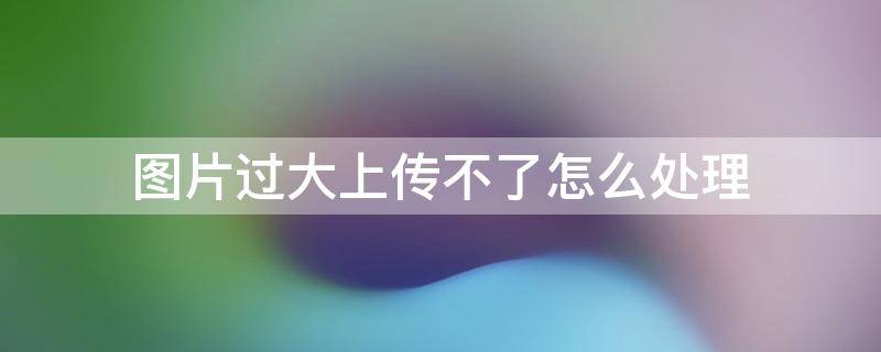 图片过大上传不了怎么处理 图片过大无法上传怎么处理