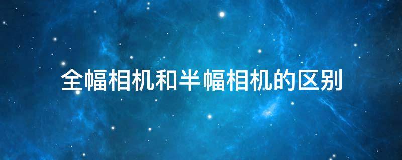 全幅相机和半幅相机的区别（全幅相机和半幅相机的区别是什么）