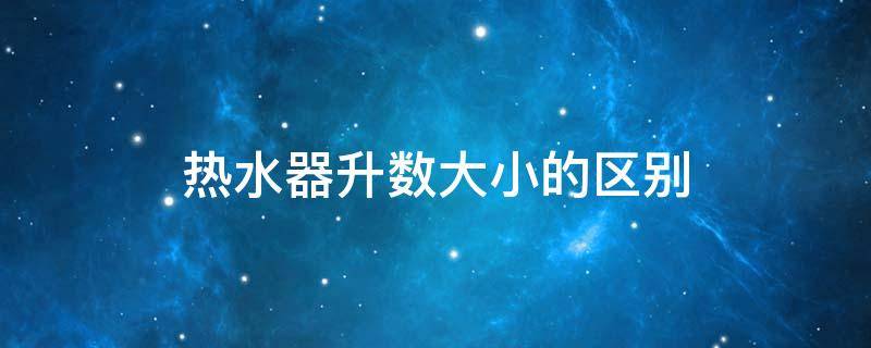 热水器升数大小的区别（热水器升数大小有什么区别）