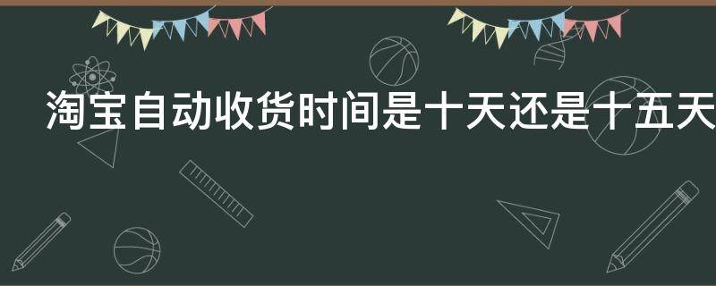 淘宝自动收货时间是十天还是十五天（淘宝自动收货时间是多久延长是多久）