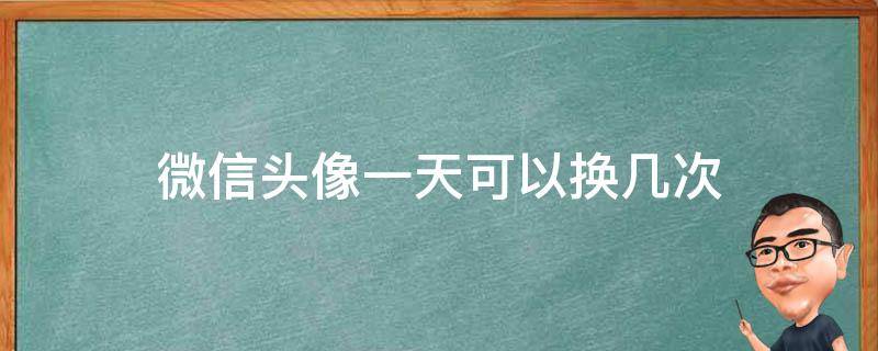 微信头像一天可以换几次（一天可以换多少次微信头像）
