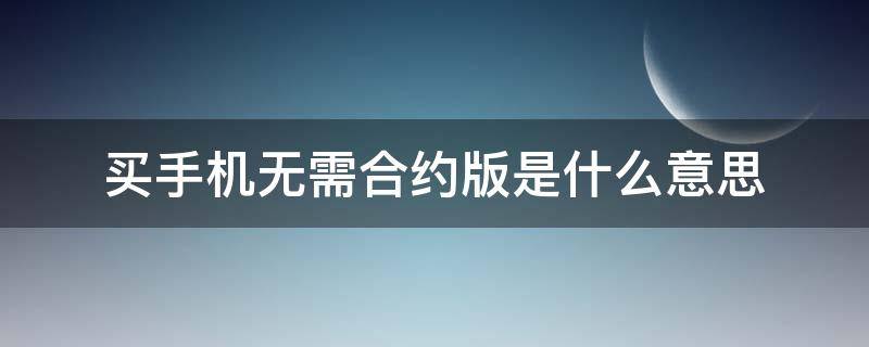 买手机无需合约版是什么意思 网购手机无需合约版是什么意思