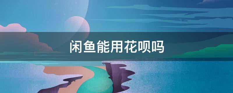 闲鱼能用花呗吗（闲鱼能用花呗吗付款吗）