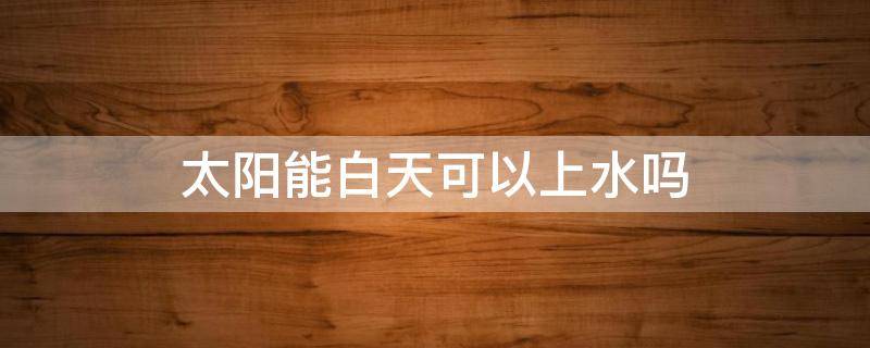 太阳能白天可以上水吗（太阳能上水白天有太阳光能上水吗）