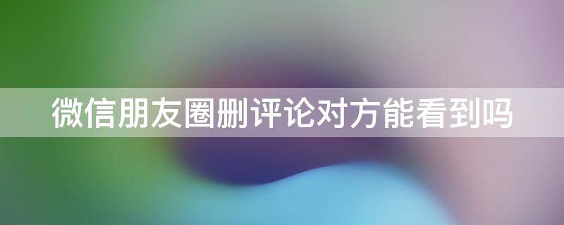 微信朋友圈删评论对方能看到吗 微信朋友圈删评论对方能看到吗怎么设置