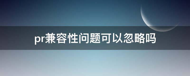 pr兼容性问题可以忽略吗 pr的兼容性问题