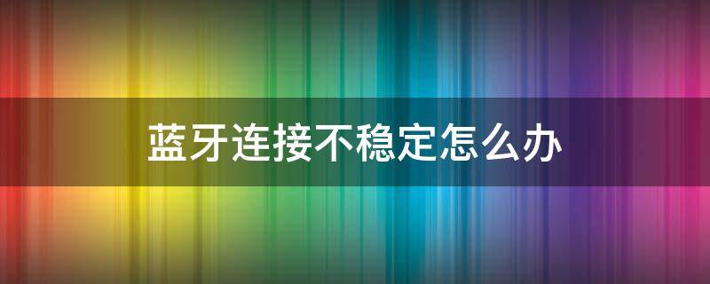 蓝牙连接不稳定怎么办（蓝牙连接不稳定什么原因）
