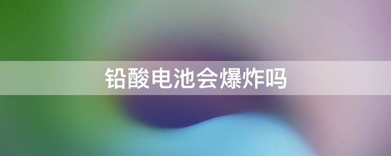铅酸电池会爆炸吗（电瓶车铅酸电池会爆炸吗）