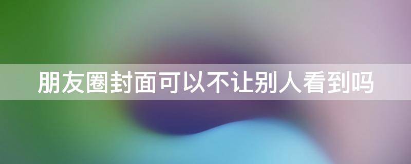 朋友圈封面可以不让别人看到吗（朋友圈封面可以设置不让人点赞吗）