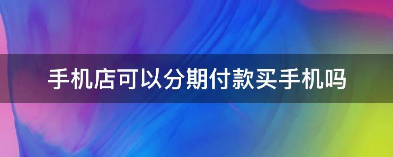 手机店可以分期付款买手机吗 手机店的手机可以分期付款吗?