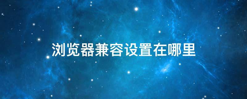 浏览器兼容设置在哪里（浏览器兼容设置在哪里360）
