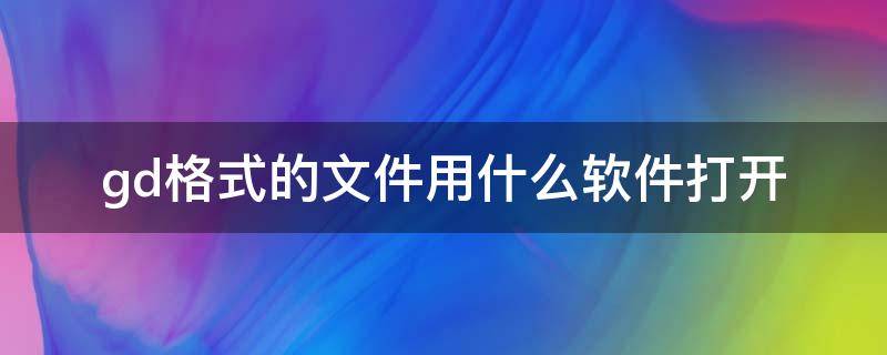 gd格式的文件用什么软件打开 gd格式的文件用什么手机软件打开