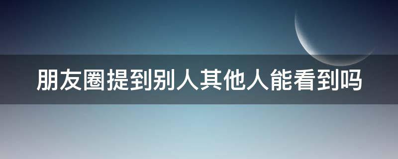 朋友圈提到别人其他人能看到吗 朋友圈提到某人其他人可以看到吗