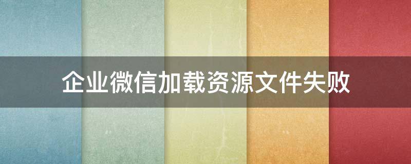 企业微信加载资源文件失败（企业微信文件下载失败是什么原因）