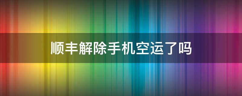 顺丰解除手机空运了吗 顺丰手机不可以空运吗