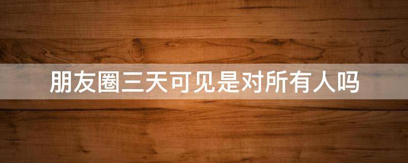 朋友圈三天可见是对所有人吗（朋友圈近三天可见是对所有人吗）