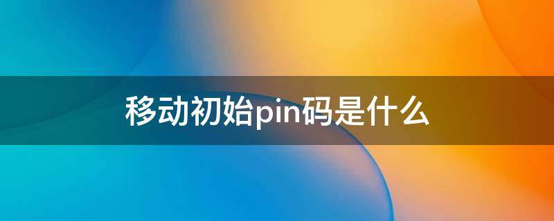 移动初始pin码是什么 移动手机卡初始pin码是多少